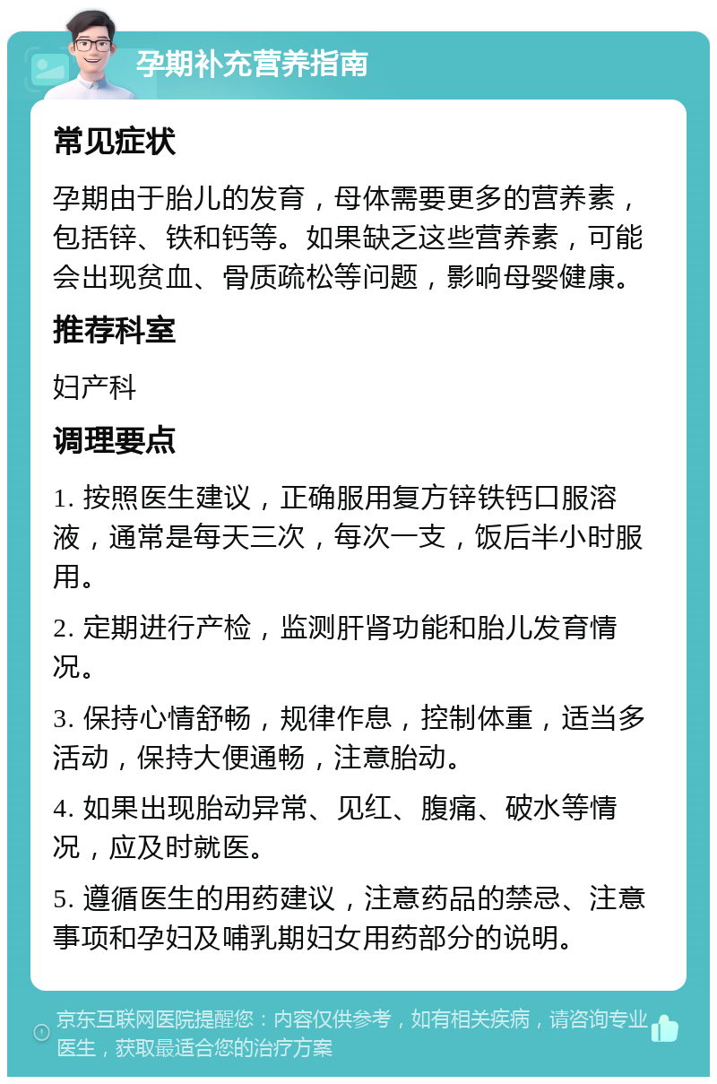 孕期补充营养指南 常见症状 孕期由于胎儿的发育，母体需要更多的营养素，包括锌、铁和钙等。如果缺乏这些营养素，可能会出现贫血、骨质疏松等问题，影响母婴健康。 推荐科室 妇产科 调理要点 1. 按照医生建议，正确服用复方锌铁钙口服溶液，通常是每天三次，每次一支，饭后半小时服用。 2. 定期进行产检，监测肝肾功能和胎儿发育情况。 3. 保持心情舒畅，规律作息，控制体重，适当多活动，保持大便通畅，注意胎动。 4. 如果出现胎动异常、见红、腹痛、破水等情况，应及时就医。 5. 遵循医生的用药建议，注意药品的禁忌、注意事项和孕妇及哺乳期妇女用药部分的说明。