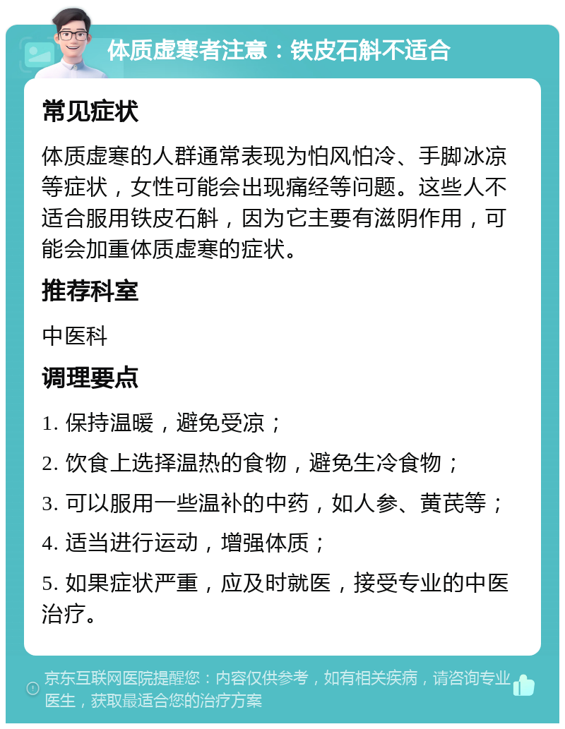 体质虚寒者注意：铁皮石斛不适合 常见症状 体质虚寒的人群通常表现为怕风怕冷、手脚冰凉等症状，女性可能会出现痛经等问题。这些人不适合服用铁皮石斛，因为它主要有滋阴作用，可能会加重体质虚寒的症状。 推荐科室 中医科 调理要点 1. 保持温暖，避免受凉； 2. 饮食上选择温热的食物，避免生冷食物； 3. 可以服用一些温补的中药，如人参、黄芪等； 4. 适当进行运动，增强体质； 5. 如果症状严重，应及时就医，接受专业的中医治疗。