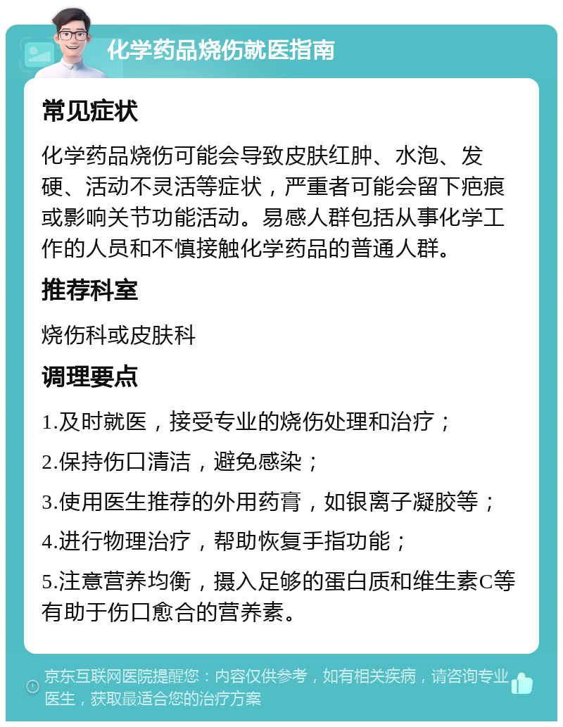 化学药品烧伤就医指南 常见症状 化学药品烧伤可能会导致皮肤红肿、水泡、发硬、活动不灵活等症状，严重者可能会留下疤痕或影响关节功能活动。易感人群包括从事化学工作的人员和不慎接触化学药品的普通人群。 推荐科室 烧伤科或皮肤科 调理要点 1.及时就医，接受专业的烧伤处理和治疗； 2.保持伤口清洁，避免感染； 3.使用医生推荐的外用药膏，如银离子凝胶等； 4.进行物理治疗，帮助恢复手指功能； 5.注意营养均衡，摄入足够的蛋白质和维生素C等有助于伤口愈合的营养素。