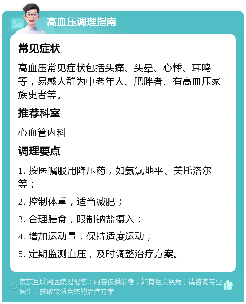 高血压调理指南 常见症状 高血压常见症状包括头痛、头晕、心悸、耳鸣等，易感人群为中老年人、肥胖者、有高血压家族史者等。 推荐科室 心血管内科 调理要点 1. 按医嘱服用降压药，如氨氯地平、美托洛尔等； 2. 控制体重，适当减肥； 3. 合理膳食，限制钠盐摄入； 4. 增加运动量，保持适度运动； 5. 定期监测血压，及时调整治疗方案。