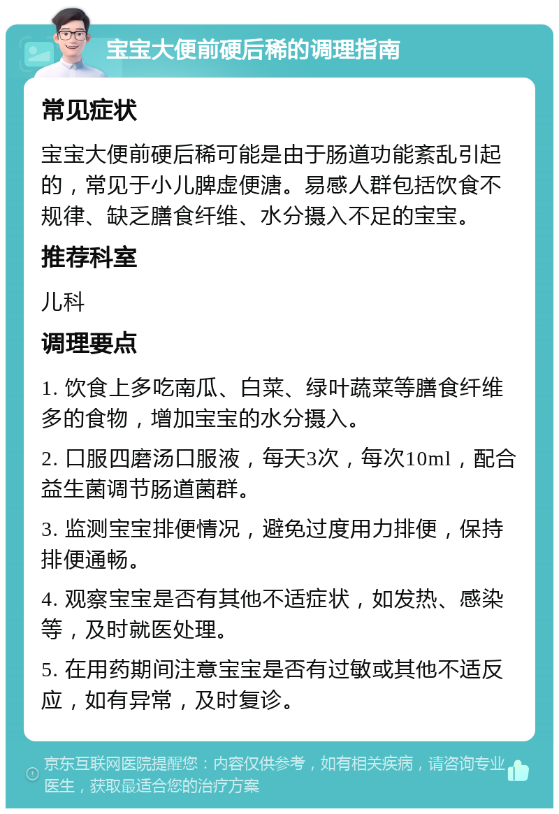 宝宝大便前硬后稀的调理指南 常见症状 宝宝大便前硬后稀可能是由于肠道功能紊乱引起的，常见于小儿脾虚便溏。易感人群包括饮食不规律、缺乏膳食纤维、水分摄入不足的宝宝。 推荐科室 儿科 调理要点 1. 饮食上多吃南瓜、白菜、绿叶蔬菜等膳食纤维多的食物，增加宝宝的水分摄入。 2. 口服四磨汤口服液，每天3次，每次10ml，配合益生菌调节肠道菌群。 3. 监测宝宝排便情况，避免过度用力排便，保持排便通畅。 4. 观察宝宝是否有其他不适症状，如发热、感染等，及时就医处理。 5. 在用药期间注意宝宝是否有过敏或其他不适反应，如有异常，及时复诊。