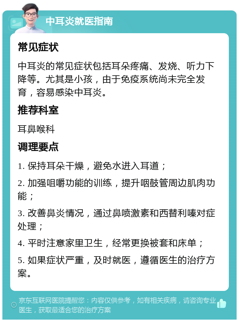 中耳炎就医指南 常见症状 中耳炎的常见症状包括耳朵疼痛、发烧、听力下降等。尤其是小孩，由于免疫系统尚未完全发育，容易感染中耳炎。 推荐科室 耳鼻喉科 调理要点 1. 保持耳朵干燥，避免水进入耳道； 2. 加强咀嚼功能的训练，提升咽鼓管周边肌肉功能； 3. 改善鼻炎情况，通过鼻喷激素和西替利嗪对症处理； 4. 平时注意家里卫生，经常更换被套和床单； 5. 如果症状严重，及时就医，遵循医生的治疗方案。