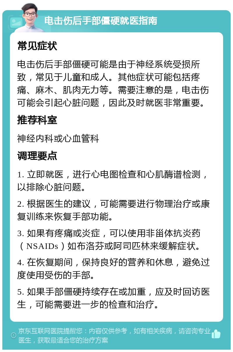 电击伤后手部僵硬就医指南 常见症状 电击伤后手部僵硬可能是由于神经系统受损所致，常见于儿童和成人。其他症状可能包括疼痛、麻木、肌肉无力等。需要注意的是，电击伤可能会引起心脏问题，因此及时就医非常重要。 推荐科室 神经内科或心血管科 调理要点 1. 立即就医，进行心电图检查和心肌酶谱检测，以排除心脏问题。 2. 根据医生的建议，可能需要进行物理治疗或康复训练来恢复手部功能。 3. 如果有疼痛或炎症，可以使用非甾体抗炎药（NSAIDs）如布洛芬或阿司匹林来缓解症状。 4. 在恢复期间，保持良好的营养和休息，避免过度使用受伤的手部。 5. 如果手部僵硬持续存在或加重，应及时回访医生，可能需要进一步的检查和治疗。