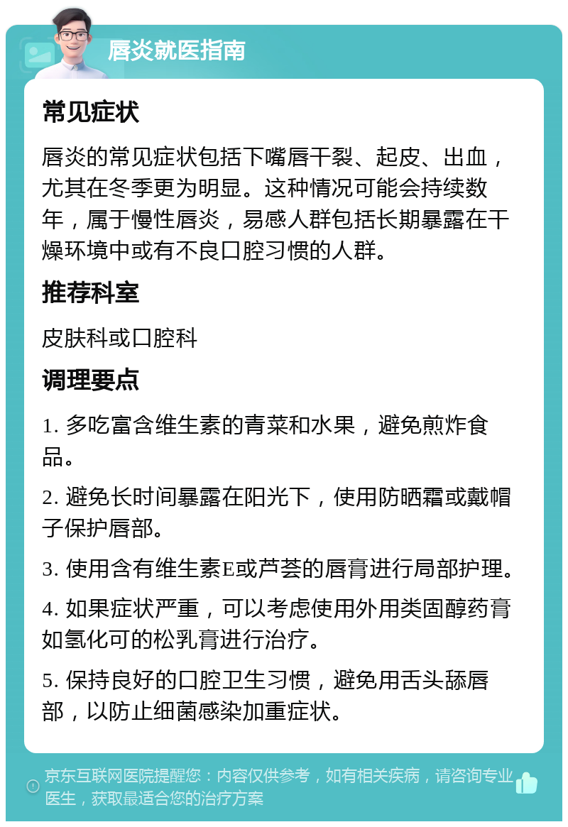 唇炎就医指南 常见症状 唇炎的常见症状包括下嘴唇干裂、起皮、出血，尤其在冬季更为明显。这种情况可能会持续数年，属于慢性唇炎，易感人群包括长期暴露在干燥环境中或有不良口腔习惯的人群。 推荐科室 皮肤科或口腔科 调理要点 1. 多吃富含维生素的青菜和水果，避免煎炸食品。 2. 避免长时间暴露在阳光下，使用防晒霜或戴帽子保护唇部。 3. 使用含有维生素E或芦荟的唇膏进行局部护理。 4. 如果症状严重，可以考虑使用外用类固醇药膏如氢化可的松乳膏进行治疗。 5. 保持良好的口腔卫生习惯，避免用舌头舔唇部，以防止细菌感染加重症状。