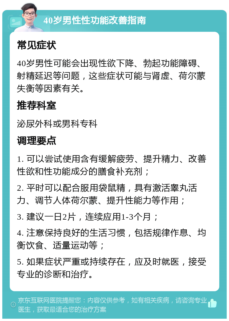 40岁男性性功能改善指南 常见症状 40岁男性可能会出现性欲下降、勃起功能障碍、射精延迟等问题，这些症状可能与肾虚、荷尔蒙失衡等因素有关。 推荐科室 泌尿外科或男科专科 调理要点 1. 可以尝试使用含有缓解疲劳、提升精力、改善性欲和性功能成分的膳食补充剂； 2. 平时可以配合服用袋鼠精，具有激活睾丸活力、调节人体荷尔蒙、提升性能力等作用； 3. 建议一日2片，连续应用1-3个月； 4. 注意保持良好的生活习惯，包括规律作息、均衡饮食、适量运动等； 5. 如果症状严重或持续存在，应及时就医，接受专业的诊断和治疗。