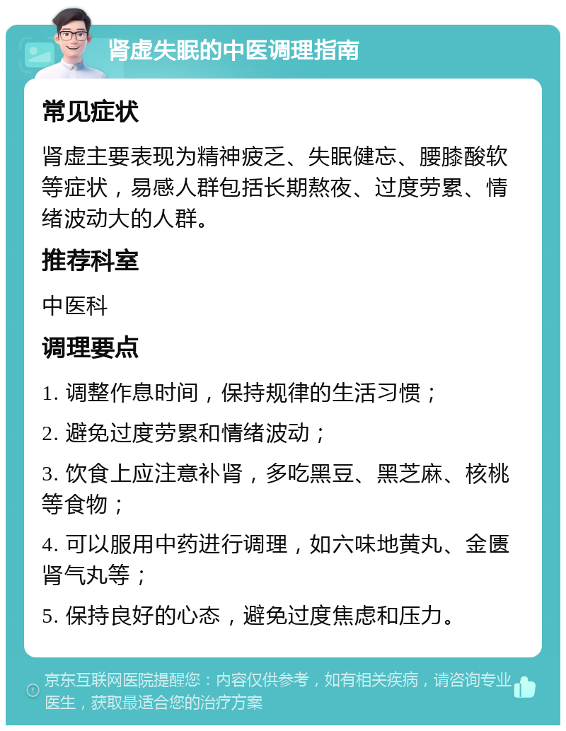 肾虚失眠的中医调理指南 常见症状 肾虚主要表现为精神疲乏、失眠健忘、腰膝酸软等症状，易感人群包括长期熬夜、过度劳累、情绪波动大的人群。 推荐科室 中医科 调理要点 1. 调整作息时间，保持规律的生活习惯； 2. 避免过度劳累和情绪波动； 3. 饮食上应注意补肾，多吃黑豆、黑芝麻、核桃等食物； 4. 可以服用中药进行调理，如六味地黄丸、金匮肾气丸等； 5. 保持良好的心态，避免过度焦虑和压力。