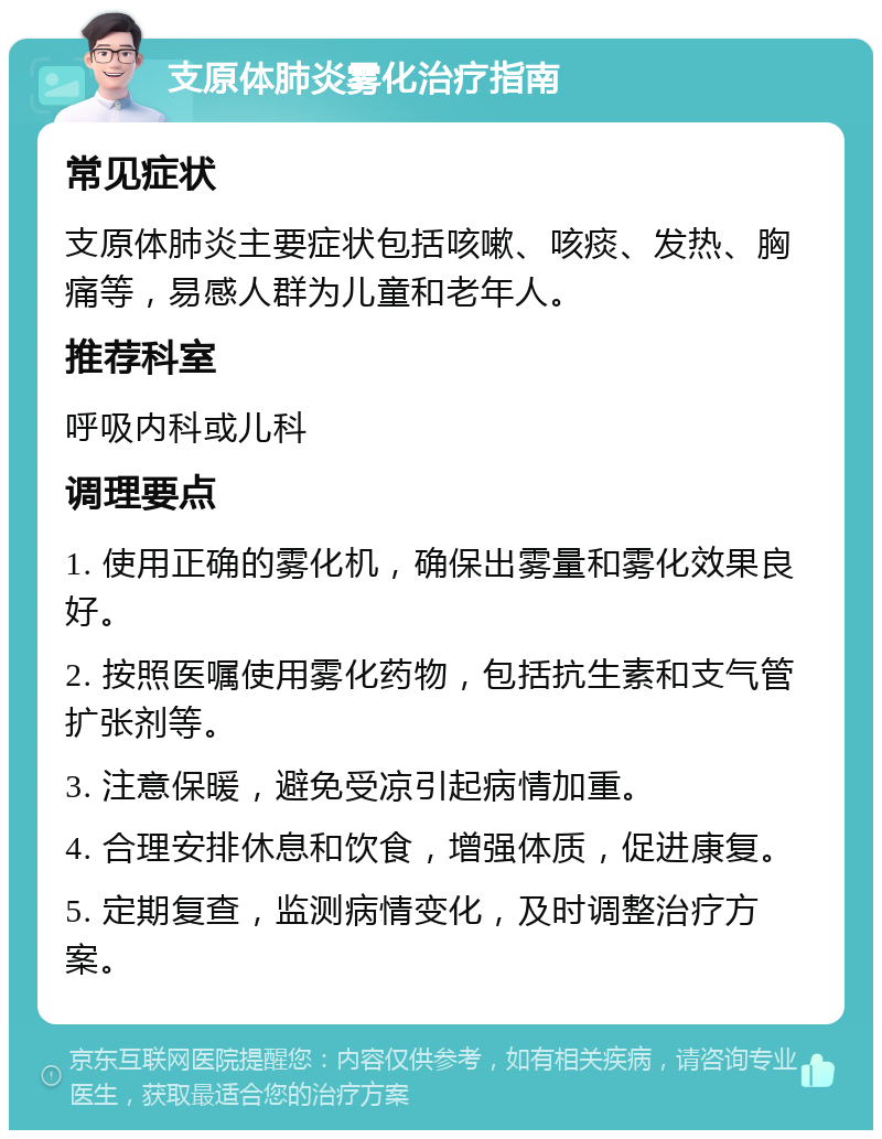 支原体肺炎雾化治疗指南 常见症状 支原体肺炎主要症状包括咳嗽、咳痰、发热、胸痛等，易感人群为儿童和老年人。 推荐科室 呼吸内科或儿科 调理要点 1. 使用正确的雾化机，确保出雾量和雾化效果良好。 2. 按照医嘱使用雾化药物，包括抗生素和支气管扩张剂等。 3. 注意保暖，避免受凉引起病情加重。 4. 合理安排休息和饮食，增强体质，促进康复。 5. 定期复查，监测病情变化，及时调整治疗方案。