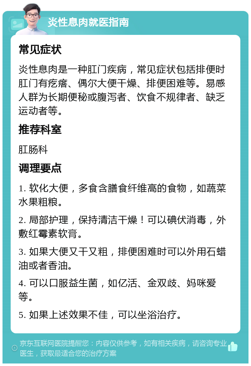 炎性息肉就医指南 常见症状 炎性息肉是一种肛门疾病，常见症状包括排便时肛门有疙瘩、偶尔大便干燥、排便困难等。易感人群为长期便秘或腹泻者、饮食不规律者、缺乏运动者等。 推荐科室 肛肠科 调理要点 1. 软化大便，多食含膳食纤维高的食物，如蔬菜水果粗粮。 2. 局部护理，保持清洁干燥！可以碘伏消毒，外敷红霉素软膏。 3. 如果大便又干又粗，排便困难时可以外用石蜡油或者香油。 4. 可以口服益生菌，如亿活、金双歧、妈咪爱等。 5. 如果上述效果不佳，可以坐浴治疗。