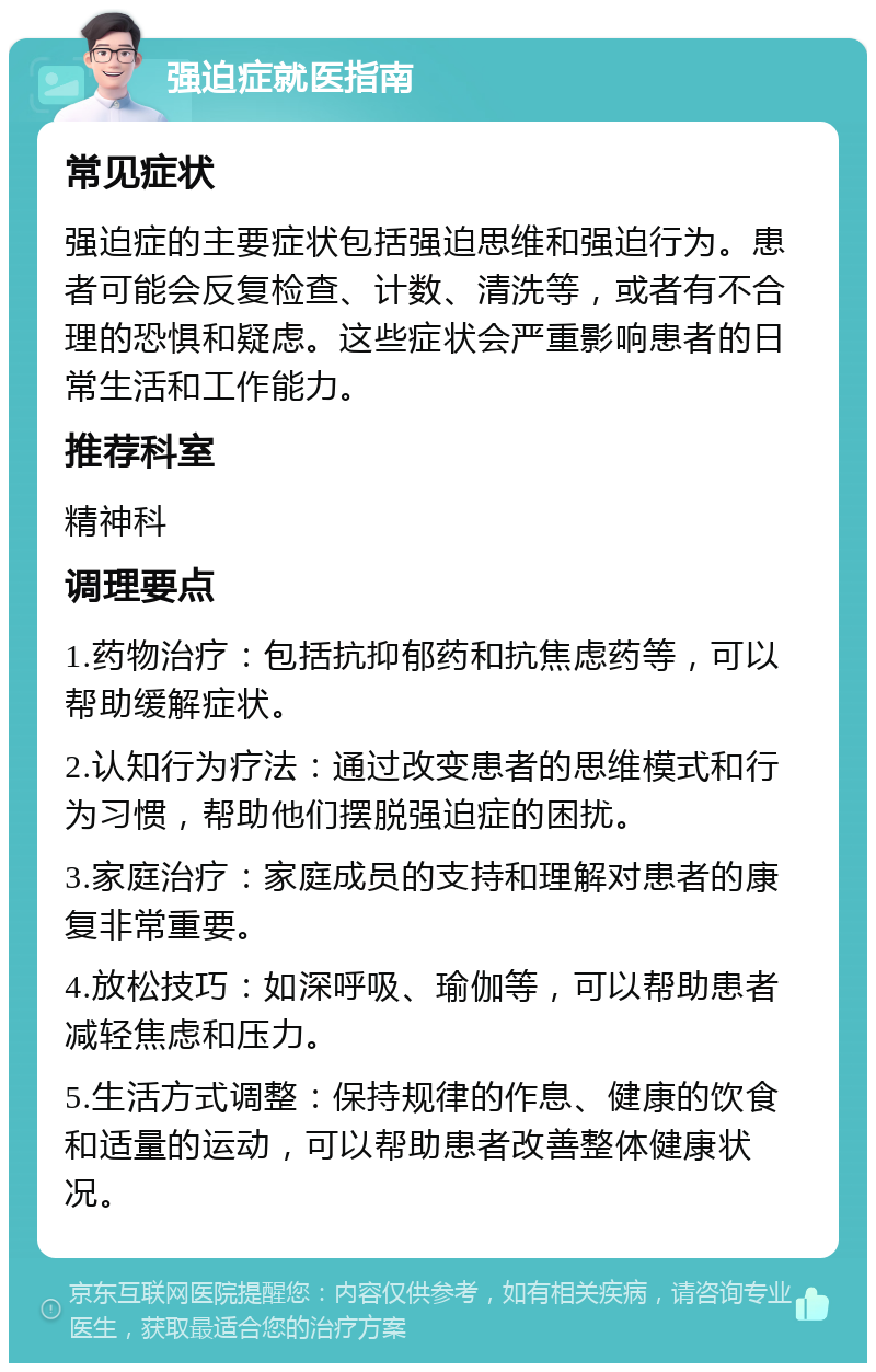 强迫症就医指南 常见症状 强迫症的主要症状包括强迫思维和强迫行为。患者可能会反复检查、计数、清洗等，或者有不合理的恐惧和疑虑。这些症状会严重影响患者的日常生活和工作能力。 推荐科室 精神科 调理要点 1.药物治疗：包括抗抑郁药和抗焦虑药等，可以帮助缓解症状。 2.认知行为疗法：通过改变患者的思维模式和行为习惯，帮助他们摆脱强迫症的困扰。 3.家庭治疗：家庭成员的支持和理解对患者的康复非常重要。 4.放松技巧：如深呼吸、瑜伽等，可以帮助患者减轻焦虑和压力。 5.生活方式调整：保持规律的作息、健康的饮食和适量的运动，可以帮助患者改善整体健康状况。