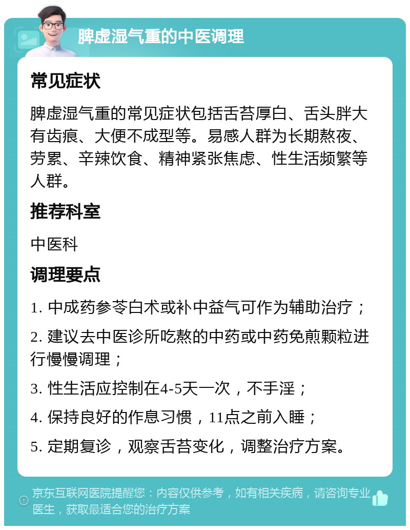 脾虚湿气重的中医调理 常见症状 脾虚湿气重的常见症状包括舌苔厚白、舌头胖大有齿痕、大便不成型等。易感人群为长期熬夜、劳累、辛辣饮食、精神紧张焦虑、性生活频繁等人群。 推荐科室 中医科 调理要点 1. 中成药参苓白术或补中益气可作为辅助治疗； 2. 建议去中医诊所吃熬的中药或中药免煎颗粒进行慢慢调理； 3. 性生活应控制在4-5天一次，不手淫； 4. 保持良好的作息习惯，11点之前入睡； 5. 定期复诊，观察舌苔变化，调整治疗方案。