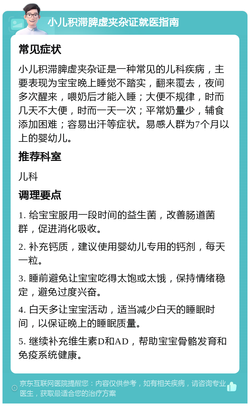 小儿积滞脾虚夹杂证就医指南 常见症状 小儿积滞脾虚夹杂证是一种常见的儿科疾病，主要表现为宝宝晚上睡觉不踏实，翻来覆去，夜间多次醒来，喂奶后才能入睡；大便不规律，时而几天不大便，时而一天一次；平常奶量少，辅食添加困难；容易出汗等症状。易感人群为7个月以上的婴幼儿。 推荐科室 儿科 调理要点 1. 给宝宝服用一段时间的益生菌，改善肠道菌群，促进消化吸收。 2. 补充钙质，建议使用婴幼儿专用的钙剂，每天一粒。 3. 睡前避免让宝宝吃得太饱或太饿，保持情绪稳定，避免过度兴奋。 4. 白天多让宝宝活动，适当减少白天的睡眠时间，以保证晚上的睡眠质量。 5. 继续补充维生素D和AD，帮助宝宝骨骼发育和免疫系统健康。