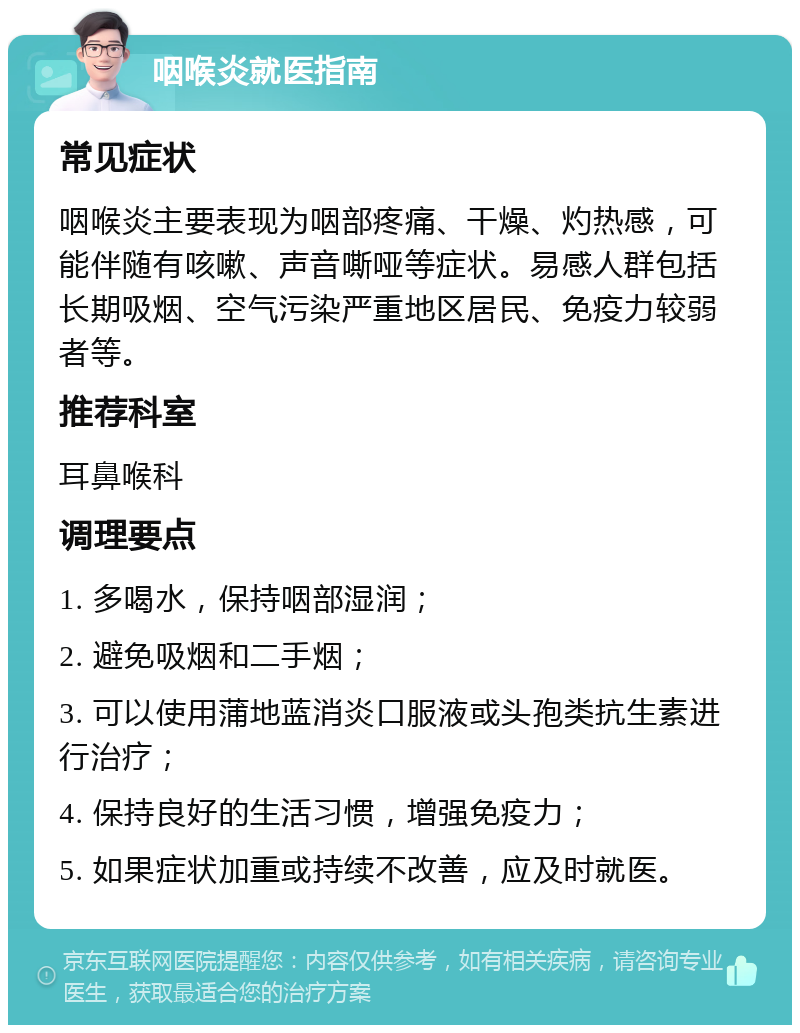 咽喉炎就医指南 常见症状 咽喉炎主要表现为咽部疼痛、干燥、灼热感，可能伴随有咳嗽、声音嘶哑等症状。易感人群包括长期吸烟、空气污染严重地区居民、免疫力较弱者等。 推荐科室 耳鼻喉科 调理要点 1. 多喝水，保持咽部湿润； 2. 避免吸烟和二手烟； 3. 可以使用蒲地蓝消炎口服液或头孢类抗生素进行治疗； 4. 保持良好的生活习惯，增强免疫力； 5. 如果症状加重或持续不改善，应及时就医。