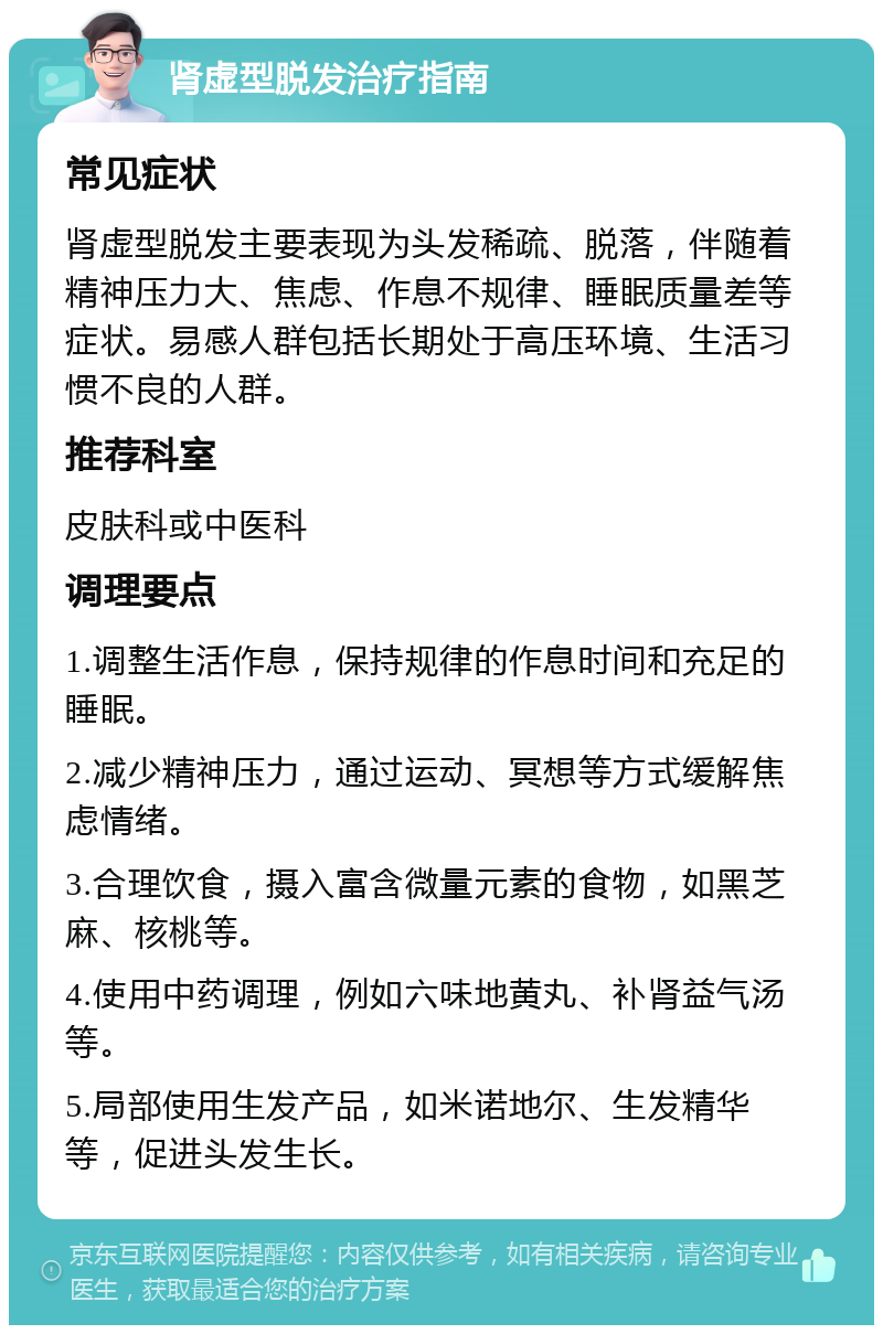 肾虚型脱发治疗指南 常见症状 肾虚型脱发主要表现为头发稀疏、脱落，伴随着精神压力大、焦虑、作息不规律、睡眠质量差等症状。易感人群包括长期处于高压环境、生活习惯不良的人群。 推荐科室 皮肤科或中医科 调理要点 1.调整生活作息，保持规律的作息时间和充足的睡眠。 2.减少精神压力，通过运动、冥想等方式缓解焦虑情绪。 3.合理饮食，摄入富含微量元素的食物，如黑芝麻、核桃等。 4.使用中药调理，例如六味地黄丸、补肾益气汤等。 5.局部使用生发产品，如米诺地尔、生发精华等，促进头发生长。