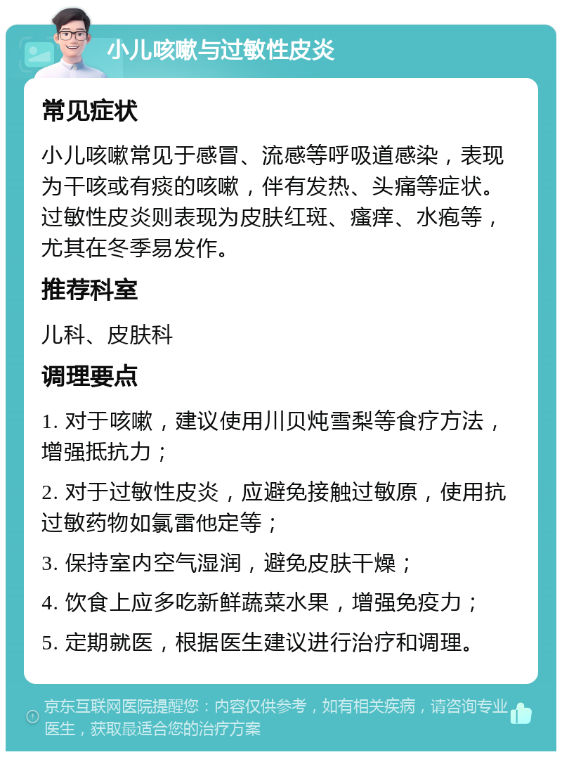 小儿咳嗽与过敏性皮炎 常见症状 小儿咳嗽常见于感冒、流感等呼吸道感染，表现为干咳或有痰的咳嗽，伴有发热、头痛等症状。过敏性皮炎则表现为皮肤红斑、瘙痒、水疱等，尤其在冬季易发作。 推荐科室 儿科、皮肤科 调理要点 1. 对于咳嗽，建议使用川贝炖雪梨等食疗方法，增强抵抗力； 2. 对于过敏性皮炎，应避免接触过敏原，使用抗过敏药物如氯雷他定等； 3. 保持室内空气湿润，避免皮肤干燥； 4. 饮食上应多吃新鲜蔬菜水果，增强免疫力； 5. 定期就医，根据医生建议进行治疗和调理。