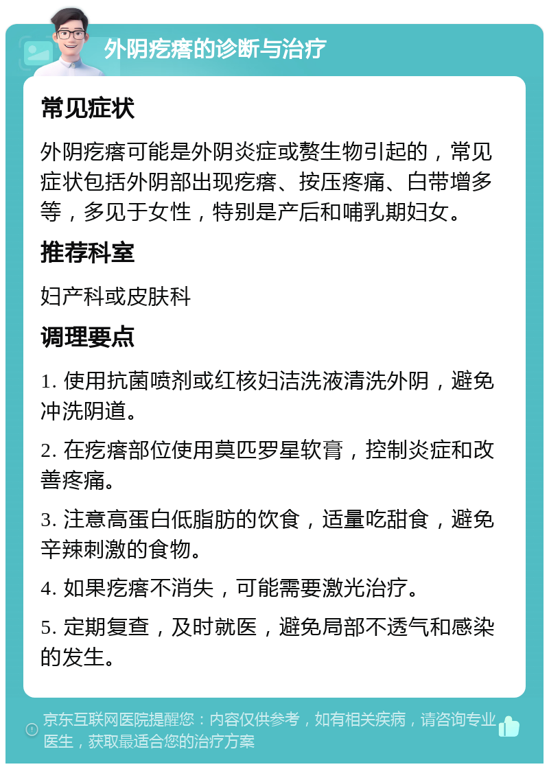 外阴疙瘩的诊断与治疗 常见症状 外阴疙瘩可能是外阴炎症或赘生物引起的，常见症状包括外阴部出现疙瘩、按压疼痛、白带增多等，多见于女性，特别是产后和哺乳期妇女。 推荐科室 妇产科或皮肤科 调理要点 1. 使用抗菌喷剂或红核妇洁洗液清洗外阴，避免冲洗阴道。 2. 在疙瘩部位使用莫匹罗星软膏，控制炎症和改善疼痛。 3. 注意高蛋白低脂肪的饮食，适量吃甜食，避免辛辣刺激的食物。 4. 如果疙瘩不消失，可能需要激光治疗。 5. 定期复查，及时就医，避免局部不透气和感染的发生。