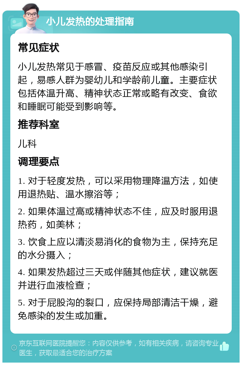 小儿发热的处理指南 常见症状 小儿发热常见于感冒、疫苗反应或其他感染引起，易感人群为婴幼儿和学龄前儿童。主要症状包括体温升高、精神状态正常或略有改变、食欲和睡眠可能受到影响等。 推荐科室 儿科 调理要点 1. 对于轻度发热，可以采用物理降温方法，如使用退热贴、温水擦浴等； 2. 如果体温过高或精神状态不佳，应及时服用退热药，如美林； 3. 饮食上应以清淡易消化的食物为主，保持充足的水分摄入； 4. 如果发热超过三天或伴随其他症状，建议就医并进行血液检查； 5. 对于屁股沟的裂口，应保持局部清洁干燥，避免感染的发生或加重。