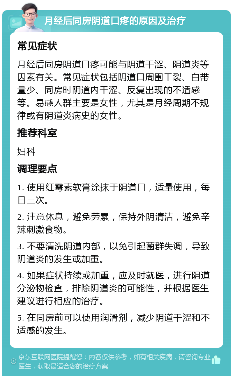 月经后同房阴道口疼的原因及治疗 常见症状 月经后同房阴道口疼可能与阴道干涩、阴道炎等因素有关。常见症状包括阴道口周围干裂、白带量少、同房时阴道内干涩、反复出现的不适感等。易感人群主要是女性，尤其是月经周期不规律或有阴道炎病史的女性。 推荐科室 妇科 调理要点 1. 使用红霉素软膏涂抹于阴道口，适量使用，每日三次。 2. 注意休息，避免劳累，保持外阴清洁，避免辛辣刺激食物。 3. 不要清洗阴道内部，以免引起菌群失调，导致阴道炎的发生或加重。 4. 如果症状持续或加重，应及时就医，进行阴道分泌物检查，排除阴道炎的可能性，并根据医生建议进行相应的治疗。 5. 在同房前可以使用润滑剂，减少阴道干涩和不适感的发生。