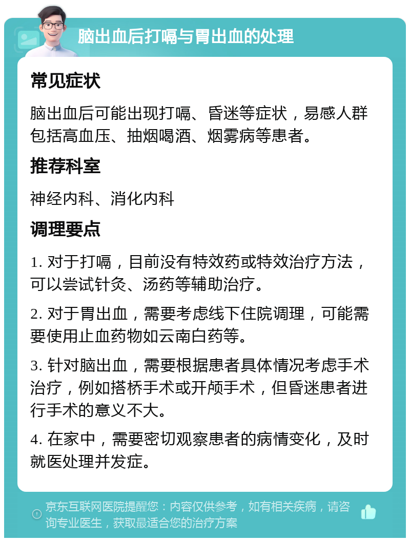 脑出血后打嗝与胃出血的处理 常见症状 脑出血后可能出现打嗝、昏迷等症状，易感人群包括高血压、抽烟喝酒、烟雾病等患者。 推荐科室 神经内科、消化内科 调理要点 1. 对于打嗝，目前没有特效药或特效治疗方法，可以尝试针灸、汤药等辅助治疗。 2. 对于胃出血，需要考虑线下住院调理，可能需要使用止血药物如云南白药等。 3. 针对脑出血，需要根据患者具体情况考虑手术治疗，例如搭桥手术或开颅手术，但昏迷患者进行手术的意义不大。 4. 在家中，需要密切观察患者的病情变化，及时就医处理并发症。