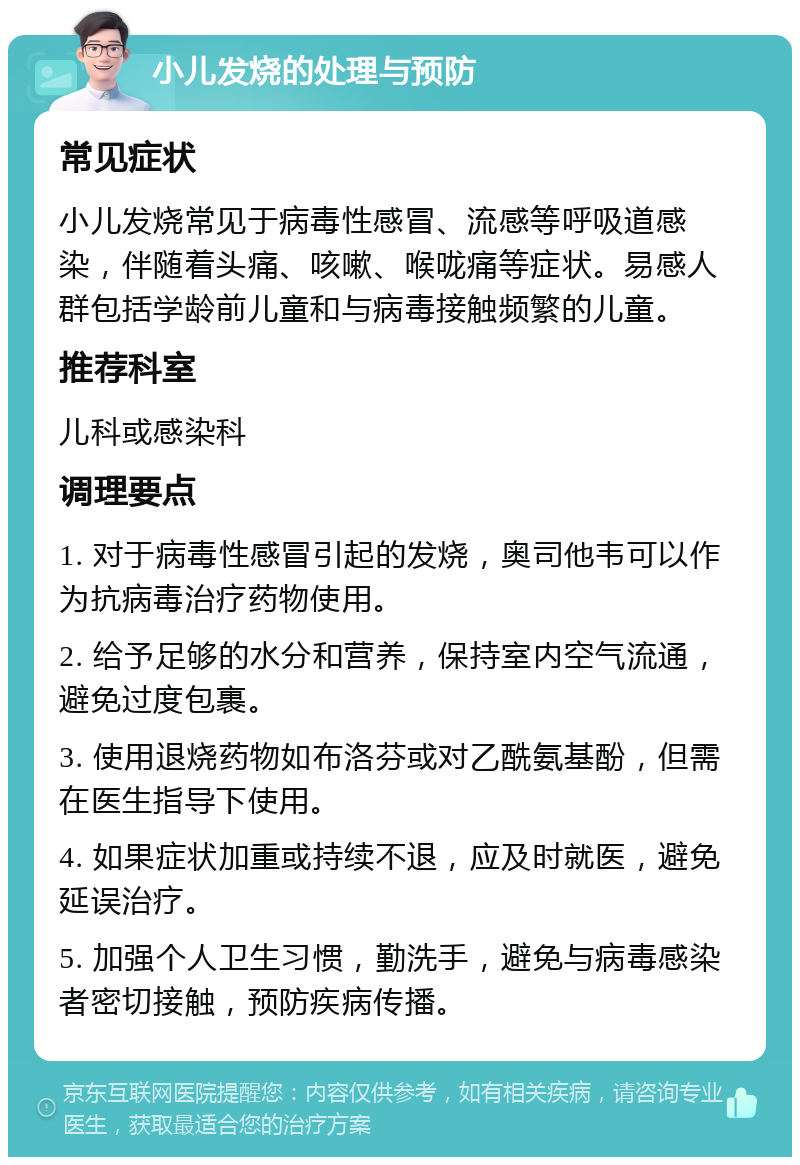 小儿发烧的处理与预防 常见症状 小儿发烧常见于病毒性感冒、流感等呼吸道感染，伴随着头痛、咳嗽、喉咙痛等症状。易感人群包括学龄前儿童和与病毒接触频繁的儿童。 推荐科室 儿科或感染科 调理要点 1. 对于病毒性感冒引起的发烧，奥司他韦可以作为抗病毒治疗药物使用。 2. 给予足够的水分和营养，保持室内空气流通，避免过度包裹。 3. 使用退烧药物如布洛芬或对乙酰氨基酚，但需在医生指导下使用。 4. 如果症状加重或持续不退，应及时就医，避免延误治疗。 5. 加强个人卫生习惯，勤洗手，避免与病毒感染者密切接触，预防疾病传播。