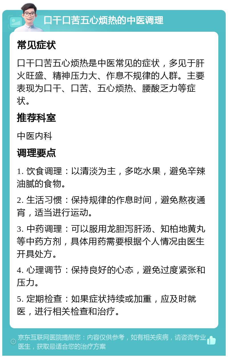 口干口苦五心烦热的中医调理 常见症状 口干口苦五心烦热是中医常见的症状，多见于肝火旺盛、精神压力大、作息不规律的人群。主要表现为口干、口苦、五心烦热、腰酸乏力等症状。 推荐科室 中医内科 调理要点 1. 饮食调理：以清淡为主，多吃水果，避免辛辣油腻的食物。 2. 生活习惯：保持规律的作息时间，避免熬夜通宵，适当进行运动。 3. 中药调理：可以服用龙胆泻肝汤、知柏地黄丸等中药方剂，具体用药需要根据个人情况由医生开具处方。 4. 心理调节：保持良好的心态，避免过度紧张和压力。 5. 定期检查：如果症状持续或加重，应及时就医，进行相关检查和治疗。