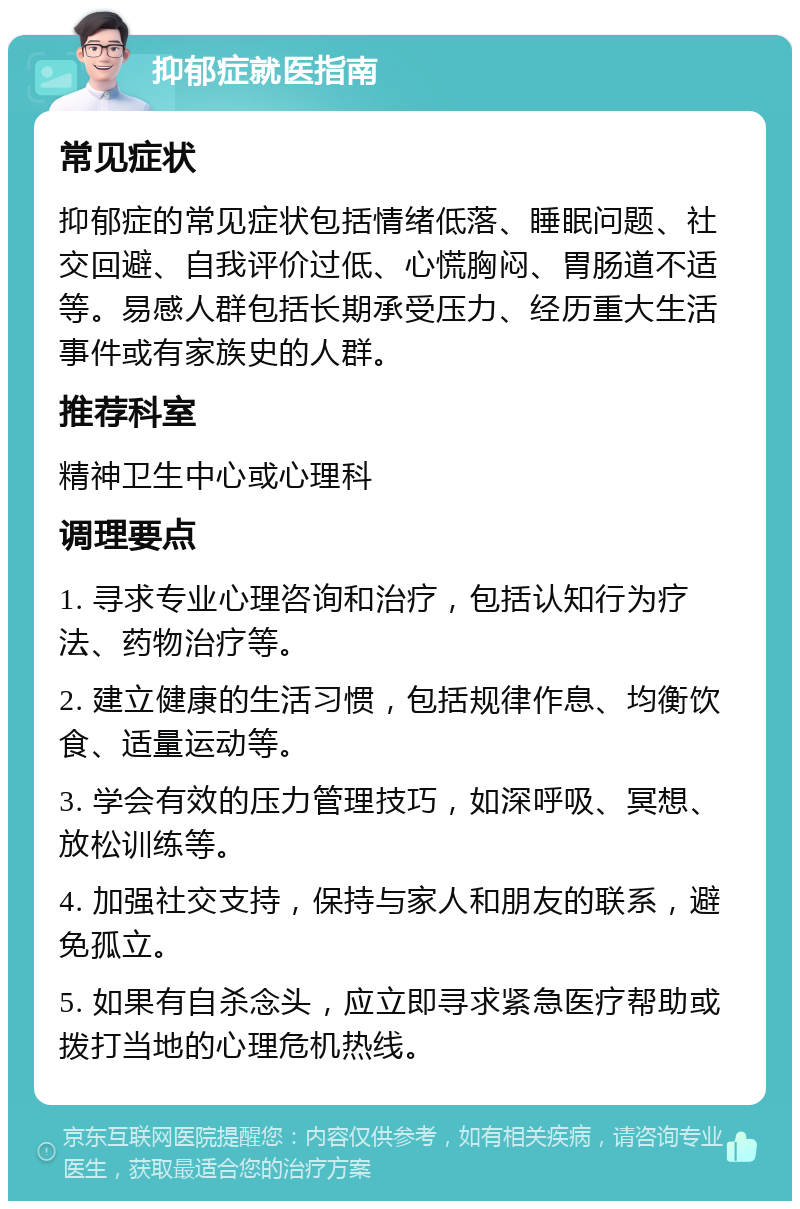 抑郁症就医指南 常见症状 抑郁症的常见症状包括情绪低落、睡眠问题、社交回避、自我评价过低、心慌胸闷、胃肠道不适等。易感人群包括长期承受压力、经历重大生活事件或有家族史的人群。 推荐科室 精神卫生中心或心理科 调理要点 1. 寻求专业心理咨询和治疗，包括认知行为疗法、药物治疗等。 2. 建立健康的生活习惯，包括规律作息、均衡饮食、适量运动等。 3. 学会有效的压力管理技巧，如深呼吸、冥想、放松训练等。 4. 加强社交支持，保持与家人和朋友的联系，避免孤立。 5. 如果有自杀念头，应立即寻求紧急医疗帮助或拨打当地的心理危机热线。