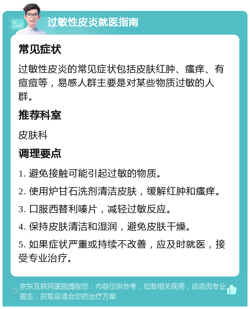 过敏性皮炎就医指南 常见症状 过敏性皮炎的常见症状包括皮肤红肿、瘙痒、有痘痘等，易感人群主要是对某些物质过敏的人群。 推荐科室 皮肤科 调理要点 1. 避免接触可能引起过敏的物质。 2. 使用炉甘石洗剂清洁皮肤，缓解红肿和瘙痒。 3. 口服西替利嗪片，减轻过敏反应。 4. 保持皮肤清洁和湿润，避免皮肤干燥。 5. 如果症状严重或持续不改善，应及时就医，接受专业治疗。