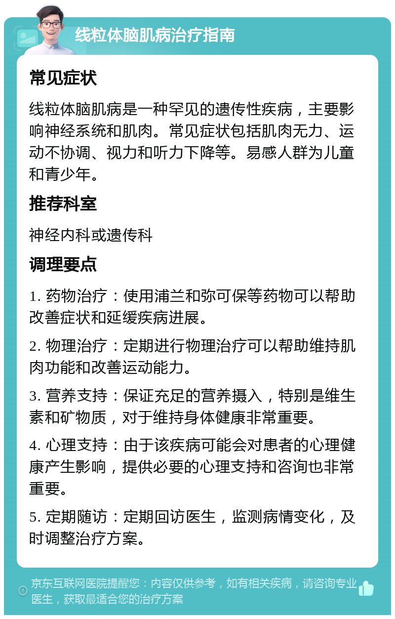 线粒体脑肌病治疗指南 常见症状 线粒体脑肌病是一种罕见的遗传性疾病，主要影响神经系统和肌肉。常见症状包括肌肉无力、运动不协调、视力和听力下降等。易感人群为儿童和青少年。 推荐科室 神经内科或遗传科 调理要点 1. 药物治疗：使用浦兰和弥可保等药物可以帮助改善症状和延缓疾病进展。 2. 物理治疗：定期进行物理治疗可以帮助维持肌肉功能和改善运动能力。 3. 营养支持：保证充足的营养摄入，特别是维生素和矿物质，对于维持身体健康非常重要。 4. 心理支持：由于该疾病可能会对患者的心理健康产生影响，提供必要的心理支持和咨询也非常重要。 5. 定期随访：定期回访医生，监测病情变化，及时调整治疗方案。