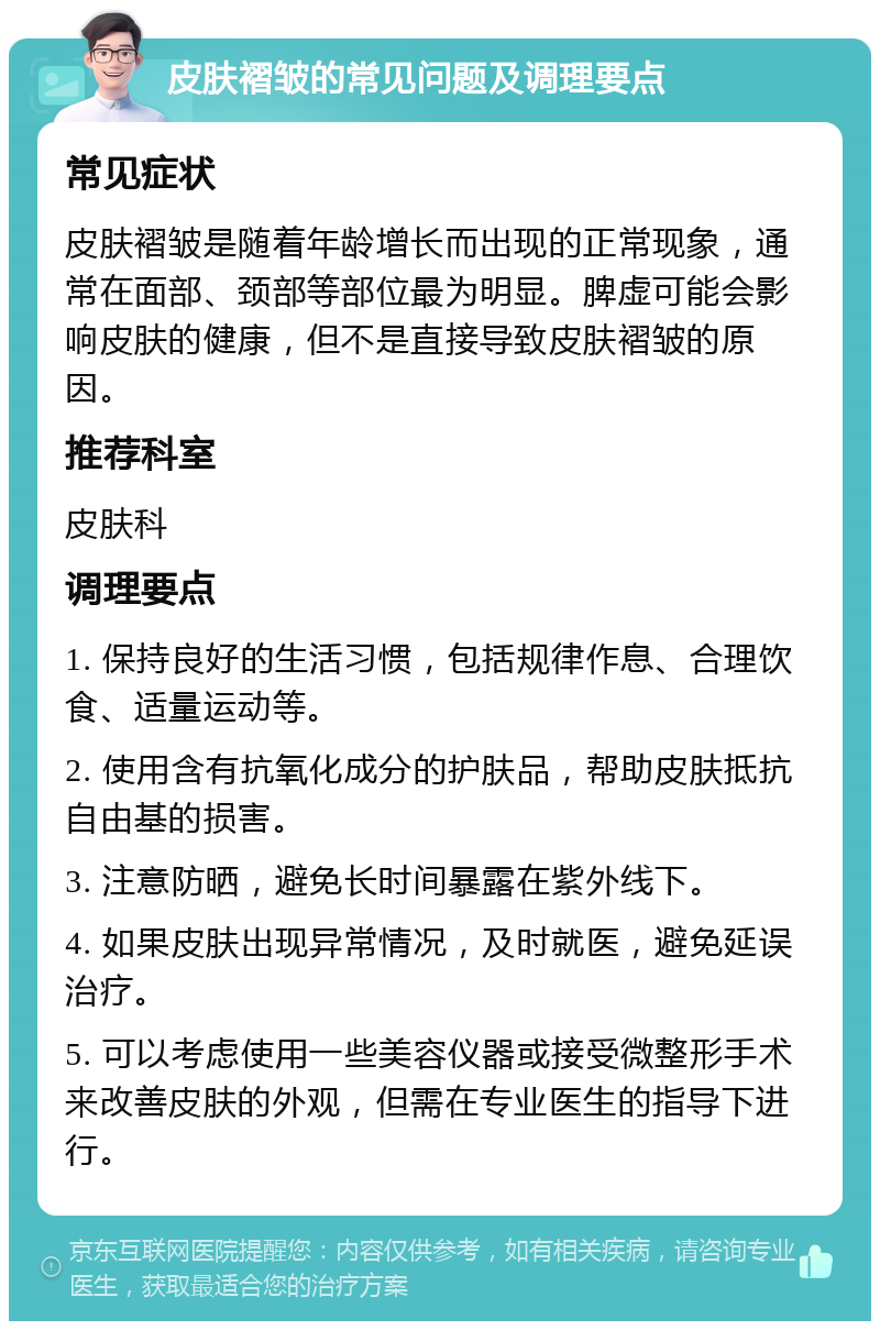 皮肤褶皱的常见问题及调理要点 常见症状 皮肤褶皱是随着年龄增长而出现的正常现象，通常在面部、颈部等部位最为明显。脾虚可能会影响皮肤的健康，但不是直接导致皮肤褶皱的原因。 推荐科室 皮肤科 调理要点 1. 保持良好的生活习惯，包括规律作息、合理饮食、适量运动等。 2. 使用含有抗氧化成分的护肤品，帮助皮肤抵抗自由基的损害。 3. 注意防晒，避免长时间暴露在紫外线下。 4. 如果皮肤出现异常情况，及时就医，避免延误治疗。 5. 可以考虑使用一些美容仪器或接受微整形手术来改善皮肤的外观，但需在专业医生的指导下进行。