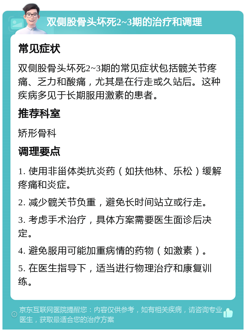 双侧股骨头坏死2~3期的治疗和调理 常见症状 双侧股骨头坏死2~3期的常见症状包括髋关节疼痛、乏力和酸痛，尤其是在行走或久站后。这种疾病多见于长期服用激素的患者。 推荐科室 矫形骨科 调理要点 1. 使用非甾体类抗炎药（如扶他林、乐松）缓解疼痛和炎症。 2. 减少髋关节负重，避免长时间站立或行走。 3. 考虑手术治疗，具体方案需要医生面诊后决定。 4. 避免服用可能加重病情的药物（如激素）。 5. 在医生指导下，适当进行物理治疗和康复训练。