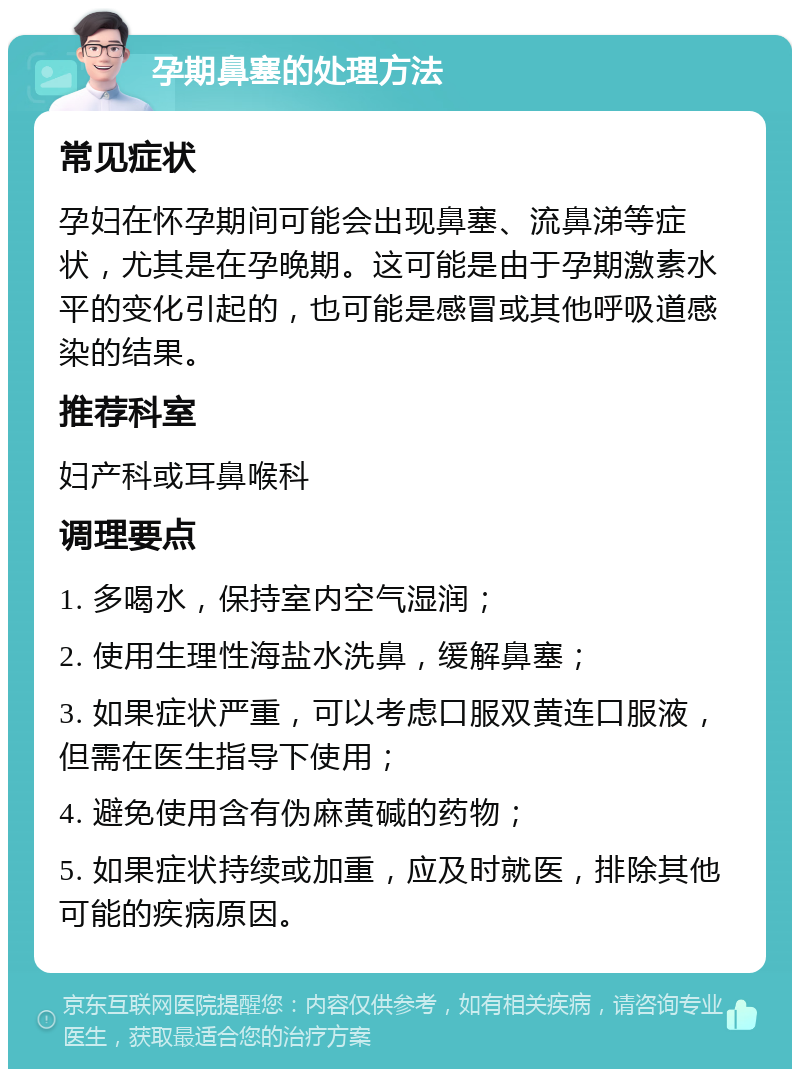 孕期鼻塞的处理方法 常见症状 孕妇在怀孕期间可能会出现鼻塞、流鼻涕等症状，尤其是在孕晚期。这可能是由于孕期激素水平的变化引起的，也可能是感冒或其他呼吸道感染的结果。 推荐科室 妇产科或耳鼻喉科 调理要点 1. 多喝水，保持室内空气湿润； 2. 使用生理性海盐水洗鼻，缓解鼻塞； 3. 如果症状严重，可以考虑口服双黄连口服液，但需在医生指导下使用； 4. 避免使用含有伪麻黄碱的药物； 5. 如果症状持续或加重，应及时就医，排除其他可能的疾病原因。