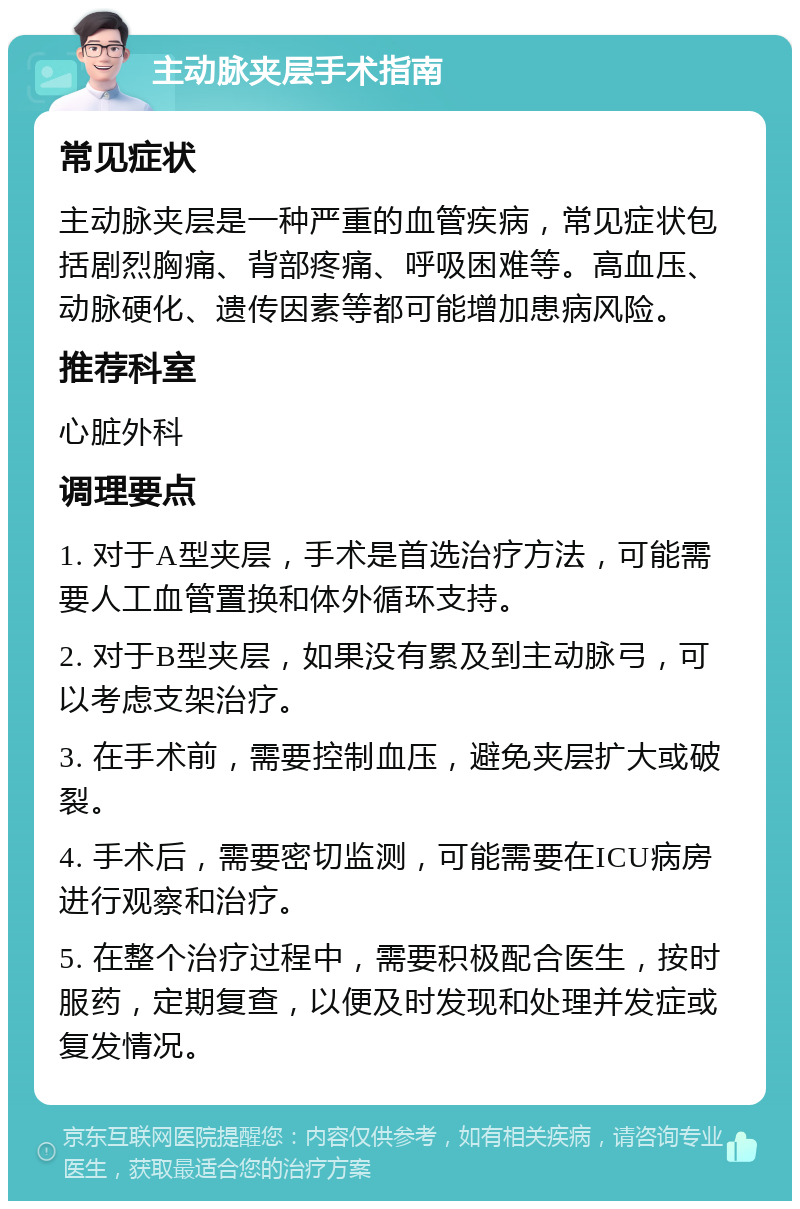 主动脉夹层手术指南 常见症状 主动脉夹层是一种严重的血管疾病，常见症状包括剧烈胸痛、背部疼痛、呼吸困难等。高血压、动脉硬化、遗传因素等都可能增加患病风险。 推荐科室 心脏外科 调理要点 1. 对于A型夹层，手术是首选治疗方法，可能需要人工血管置换和体外循环支持。 2. 对于B型夹层，如果没有累及到主动脉弓，可以考虑支架治疗。 3. 在手术前，需要控制血压，避免夹层扩大或破裂。 4. 手术后，需要密切监测，可能需要在ICU病房进行观察和治疗。 5. 在整个治疗过程中，需要积极配合医生，按时服药，定期复查，以便及时发现和处理并发症或复发情况。