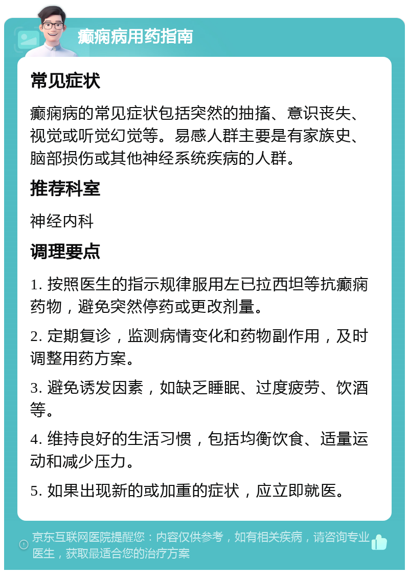 癫痫病用药指南 常见症状 癫痫病的常见症状包括突然的抽搐、意识丧失、视觉或听觉幻觉等。易感人群主要是有家族史、脑部损伤或其他神经系统疾病的人群。 推荐科室 神经内科 调理要点 1. 按照医生的指示规律服用左已拉西坦等抗癫痫药物，避免突然停药或更改剂量。 2. 定期复诊，监测病情变化和药物副作用，及时调整用药方案。 3. 避免诱发因素，如缺乏睡眠、过度疲劳、饮酒等。 4. 维持良好的生活习惯，包括均衡饮食、适量运动和减少压力。 5. 如果出现新的或加重的症状，应立即就医。