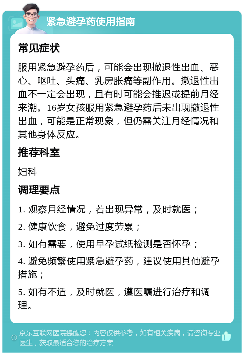 紧急避孕药使用指南 常见症状 服用紧急避孕药后，可能会出现撤退性出血、恶心、呕吐、头痛、乳房胀痛等副作用。撤退性出血不一定会出现，且有时可能会推迟或提前月经来潮。16岁女孩服用紧急避孕药后未出现撤退性出血，可能是正常现象，但仍需关注月经情况和其他身体反应。 推荐科室 妇科 调理要点 1. 观察月经情况，若出现异常，及时就医； 2. 健康饮食，避免过度劳累； 3. 如有需要，使用早孕试纸检测是否怀孕； 4. 避免频繁使用紧急避孕药，建议使用其他避孕措施； 5. 如有不适，及时就医，遵医嘱进行治疗和调理。