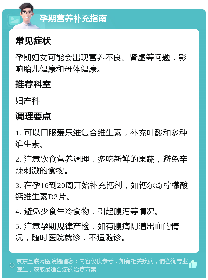 孕期营养补充指南 常见症状 孕期妇女可能会出现营养不良、肾虚等问题，影响胎儿健康和母体健康。 推荐科室 妇产科 调理要点 1. 可以口服爱乐维复合维生素，补充叶酸和多种维生素。 2. 注意饮食营养调理，多吃新鲜的果蔬，避免辛辣刺激的食物。 3. 在孕16到20周开始补充钙剂，如钙尔奇柠檬酸钙维生素D3片。 4. 避免少食生冷食物，引起腹泻等情况。 5. 注意孕期规律产检，如有腹痛阴道出血的情况，随时医院就诊，不适随诊。