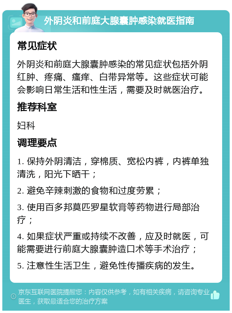 外阴炎和前庭大腺囊肿感染就医指南 常见症状 外阴炎和前庭大腺囊肿感染的常见症状包括外阴红肿、疼痛、瘙痒、白带异常等。这些症状可能会影响日常生活和性生活，需要及时就医治疗。 推荐科室 妇科 调理要点 1. 保持外阴清洁，穿棉质、宽松内裤，内裤单独清洗，阳光下晒干； 2. 避免辛辣刺激的食物和过度劳累； 3. 使用百多邦莫匹罗星软膏等药物进行局部治疗； 4. 如果症状严重或持续不改善，应及时就医，可能需要进行前庭大腺囊肿造口术等手术治疗； 5. 注意性生活卫生，避免性传播疾病的发生。