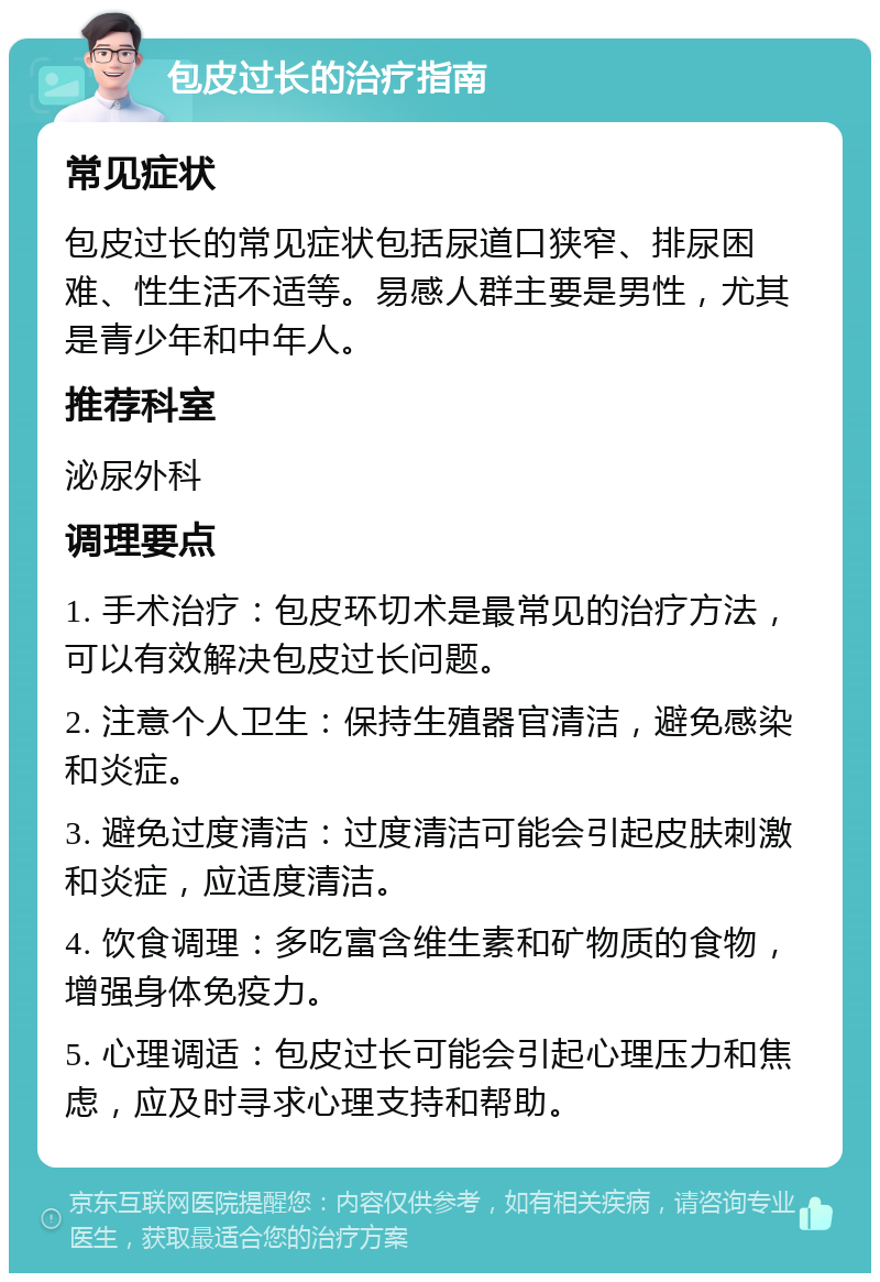 包皮过长的治疗指南 常见症状 包皮过长的常见症状包括尿道口狭窄、排尿困难、性生活不适等。易感人群主要是男性，尤其是青少年和中年人。 推荐科室 泌尿外科 调理要点 1. 手术治疗：包皮环切术是最常见的治疗方法，可以有效解决包皮过长问题。 2. 注意个人卫生：保持生殖器官清洁，避免感染和炎症。 3. 避免过度清洁：过度清洁可能会引起皮肤刺激和炎症，应适度清洁。 4. 饮食调理：多吃富含维生素和矿物质的食物，增强身体免疫力。 5. 心理调适：包皮过长可能会引起心理压力和焦虑，应及时寻求心理支持和帮助。