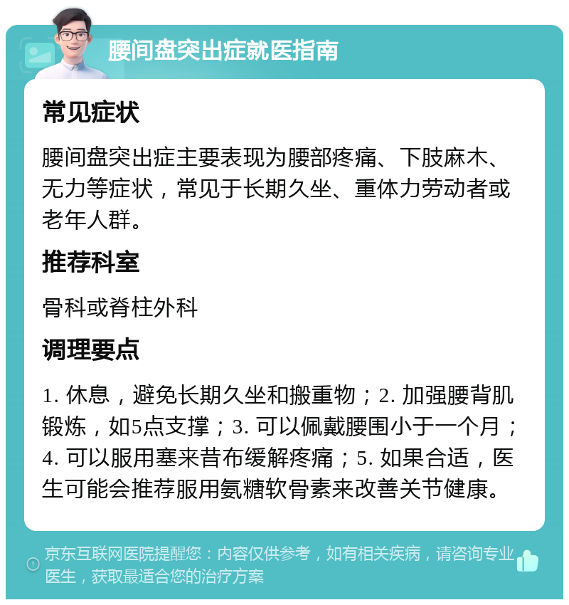 腰间盘突出症就医指南 常见症状 腰间盘突出症主要表现为腰部疼痛、下肢麻木、无力等症状，常见于长期久坐、重体力劳动者或老年人群。 推荐科室 骨科或脊柱外科 调理要点 1. 休息，避免长期久坐和搬重物；2. 加强腰背肌锻炼，如5点支撑；3. 可以佩戴腰围小于一个月；4. 可以服用塞来昔布缓解疼痛；5. 如果合适，医生可能会推荐服用氨糖软骨素来改善关节健康。