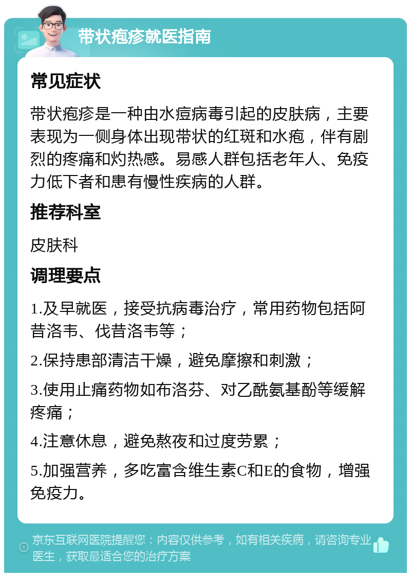 带状疱疹就医指南 常见症状 带状疱疹是一种由水痘病毒引起的皮肤病，主要表现为一侧身体出现带状的红斑和水疱，伴有剧烈的疼痛和灼热感。易感人群包括老年人、免疫力低下者和患有慢性疾病的人群。 推荐科室 皮肤科 调理要点 1.及早就医，接受抗病毒治疗，常用药物包括阿昔洛韦、伐昔洛韦等； 2.保持患部清洁干燥，避免摩擦和刺激； 3.使用止痛药物如布洛芬、对乙酰氨基酚等缓解疼痛； 4.注意休息，避免熬夜和过度劳累； 5.加强营养，多吃富含维生素C和E的食物，增强免疫力。