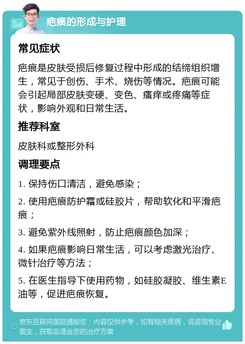 疤痕的形成与护理 常见症状 疤痕是皮肤受损后修复过程中形成的结缔组织增生，常见于创伤、手术、烧伤等情况。疤痕可能会引起局部皮肤变硬、变色、瘙痒或疼痛等症状，影响外观和日常生活。 推荐科室 皮肤科或整形外科 调理要点 1. 保持伤口清洁，避免感染； 2. 使用疤痕防护霜或硅胶片，帮助软化和平滑疤痕； 3. 避免紫外线照射，防止疤痕颜色加深； 4. 如果疤痕影响日常生活，可以考虑激光治疗、微针治疗等方法； 5. 在医生指导下使用药物，如硅胶凝胶、维生素E油等，促进疤痕恢复。