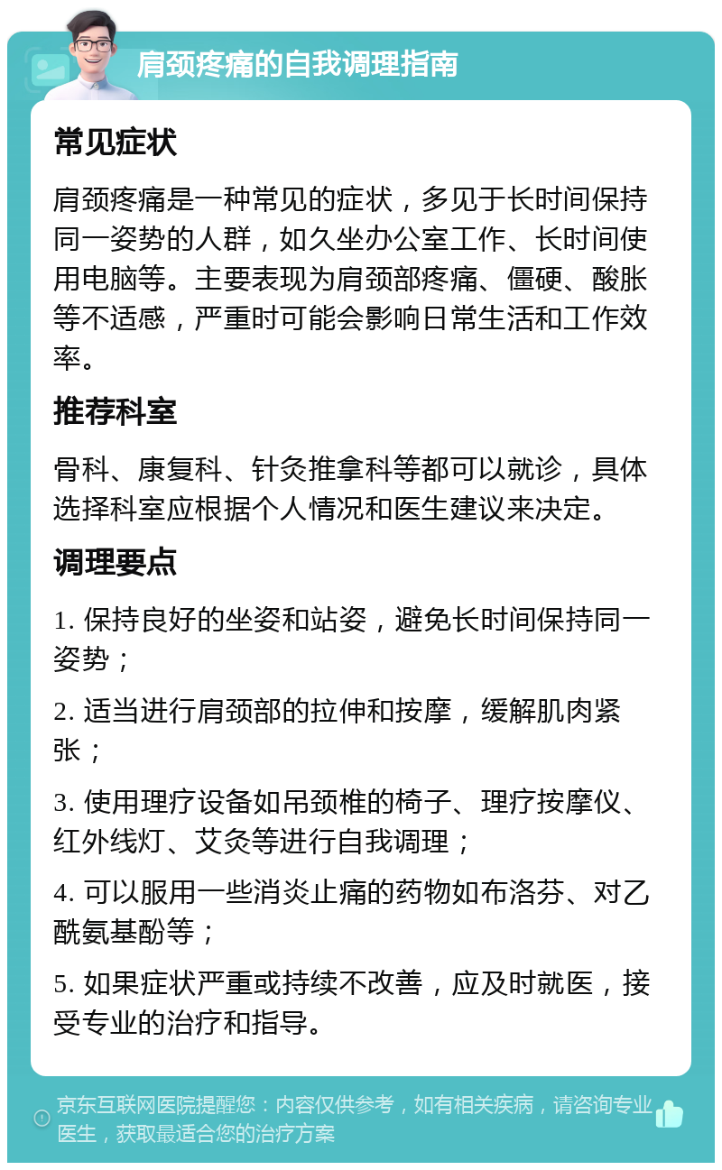 肩颈疼痛的自我调理指南 常见症状 肩颈疼痛是一种常见的症状，多见于长时间保持同一姿势的人群，如久坐办公室工作、长时间使用电脑等。主要表现为肩颈部疼痛、僵硬、酸胀等不适感，严重时可能会影响日常生活和工作效率。 推荐科室 骨科、康复科、针灸推拿科等都可以就诊，具体选择科室应根据个人情况和医生建议来决定。 调理要点 1. 保持良好的坐姿和站姿，避免长时间保持同一姿势； 2. 适当进行肩颈部的拉伸和按摩，缓解肌肉紧张； 3. 使用理疗设备如吊颈椎的椅子、理疗按摩仪、红外线灯、艾灸等进行自我调理； 4. 可以服用一些消炎止痛的药物如布洛芬、对乙酰氨基酚等； 5. 如果症状严重或持续不改善，应及时就医，接受专业的治疗和指导。