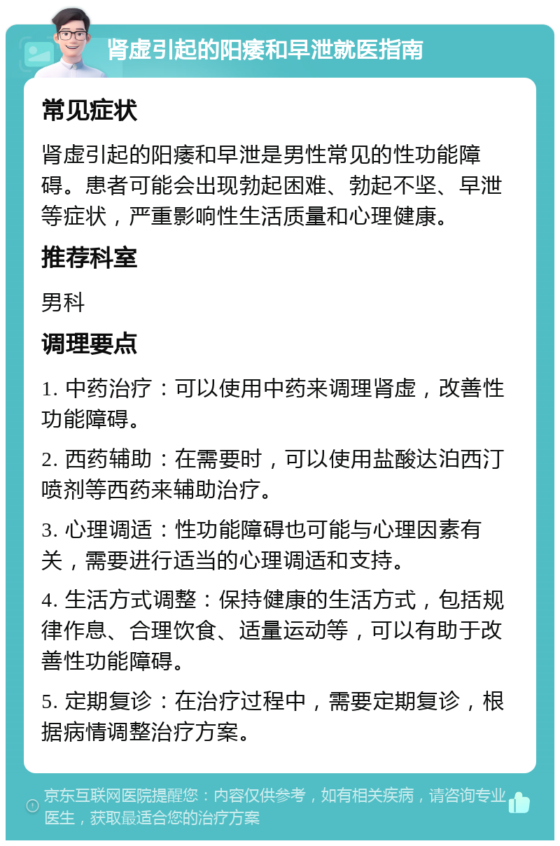 肾虚引起的阳痿和早泄就医指南 常见症状 肾虚引起的阳痿和早泄是男性常见的性功能障碍。患者可能会出现勃起困难、勃起不坚、早泄等症状，严重影响性生活质量和心理健康。 推荐科室 男科 调理要点 1. 中药治疗：可以使用中药来调理肾虚，改善性功能障碍。 2. 西药辅助：在需要时，可以使用盐酸达泊西汀喷剂等西药来辅助治疗。 3. 心理调适：性功能障碍也可能与心理因素有关，需要进行适当的心理调适和支持。 4. 生活方式调整：保持健康的生活方式，包括规律作息、合理饮食、适量运动等，可以有助于改善性功能障碍。 5. 定期复诊：在治疗过程中，需要定期复诊，根据病情调整治疗方案。