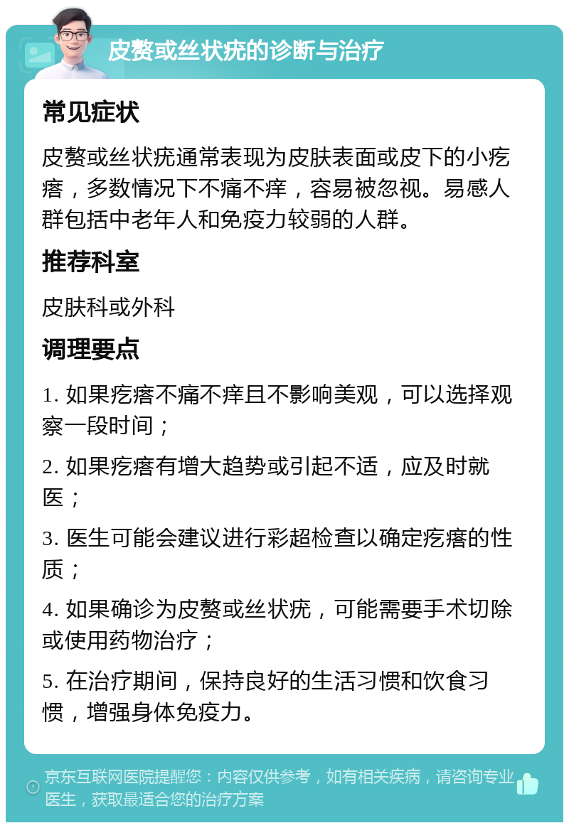 皮赘或丝状疣的诊断与治疗 常见症状 皮赘或丝状疣通常表现为皮肤表面或皮下的小疙瘩，多数情况下不痛不痒，容易被忽视。易感人群包括中老年人和免疫力较弱的人群。 推荐科室 皮肤科或外科 调理要点 1. 如果疙瘩不痛不痒且不影响美观，可以选择观察一段时间； 2. 如果疙瘩有增大趋势或引起不适，应及时就医； 3. 医生可能会建议进行彩超检查以确定疙瘩的性质； 4. 如果确诊为皮赘或丝状疣，可能需要手术切除或使用药物治疗； 5. 在治疗期间，保持良好的生活习惯和饮食习惯，增强身体免疫力。