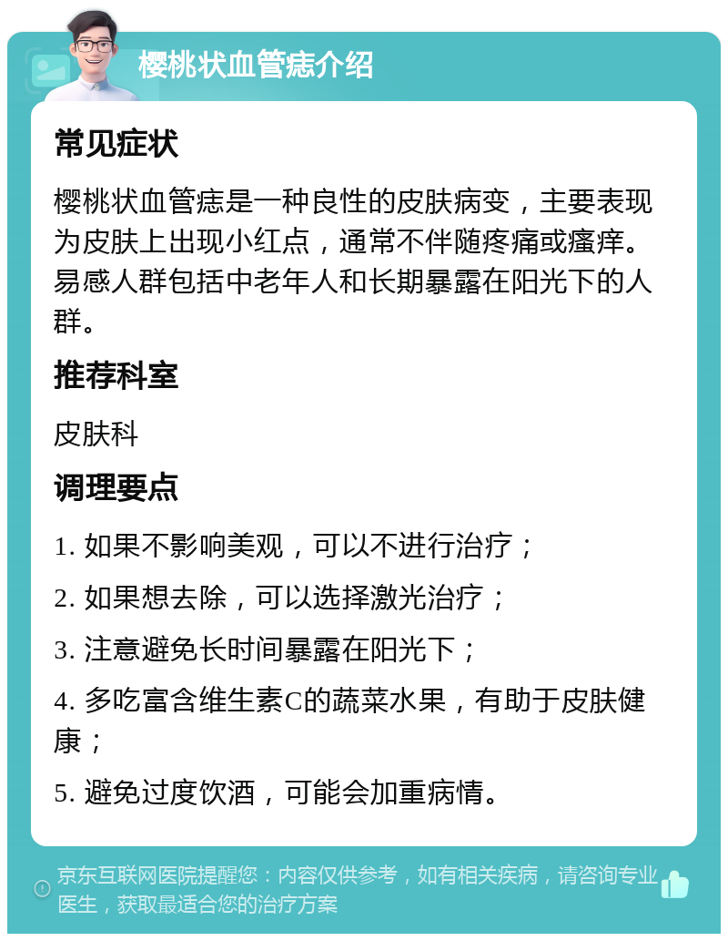 樱桃状血管痣介绍 常见症状 樱桃状血管痣是一种良性的皮肤病变，主要表现为皮肤上出现小红点，通常不伴随疼痛或瘙痒。易感人群包括中老年人和长期暴露在阳光下的人群。 推荐科室 皮肤科 调理要点 1. 如果不影响美观，可以不进行治疗； 2. 如果想去除，可以选择激光治疗； 3. 注意避免长时间暴露在阳光下； 4. 多吃富含维生素C的蔬菜水果，有助于皮肤健康； 5. 避免过度饮酒，可能会加重病情。