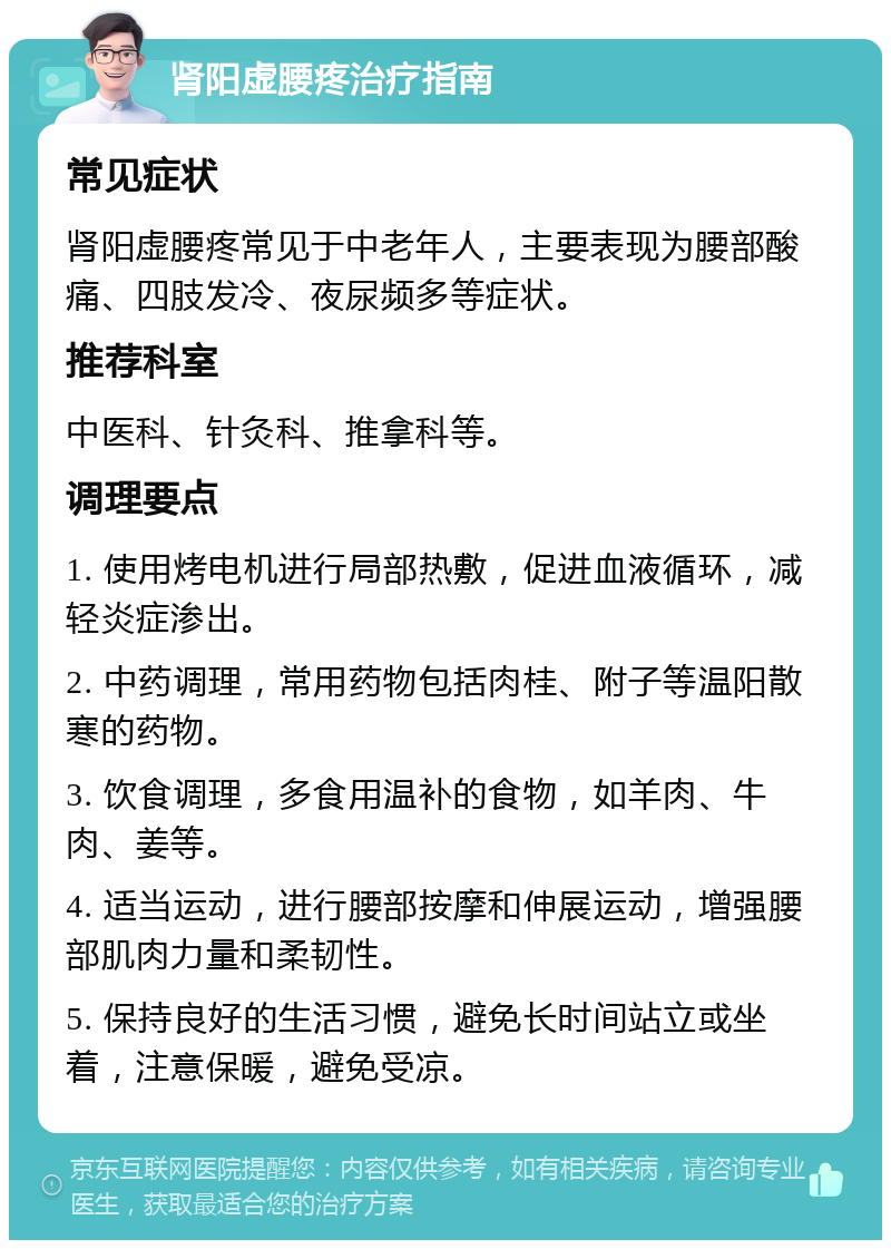 肾阳虚腰疼治疗指南 常见症状 肾阳虚腰疼常见于中老年人，主要表现为腰部酸痛、四肢发冷、夜尿频多等症状。 推荐科室 中医科、针灸科、推拿科等。 调理要点 1. 使用烤电机进行局部热敷，促进血液循环，减轻炎症渗出。 2. 中药调理，常用药物包括肉桂、附子等温阳散寒的药物。 3. 饮食调理，多食用温补的食物，如羊肉、牛肉、姜等。 4. 适当运动，进行腰部按摩和伸展运动，增强腰部肌肉力量和柔韧性。 5. 保持良好的生活习惯，避免长时间站立或坐着，注意保暖，避免受凉。