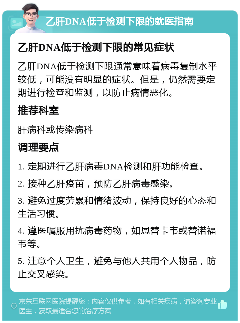 乙肝DNA低于检测下限的就医指南 乙肝DNA低于检测下限的常见症状 乙肝DNA低于检测下限通常意味着病毒复制水平较低，可能没有明显的症状。但是，仍然需要定期进行检查和监测，以防止病情恶化。 推荐科室 肝病科或传染病科 调理要点 1. 定期进行乙肝病毒DNA检测和肝功能检查。 2. 接种乙肝疫苗，预防乙肝病毒感染。 3. 避免过度劳累和情绪波动，保持良好的心态和生活习惯。 4. 遵医嘱服用抗病毒药物，如恩替卡韦或替诺福韦等。 5. 注意个人卫生，避免与他人共用个人物品，防止交叉感染。