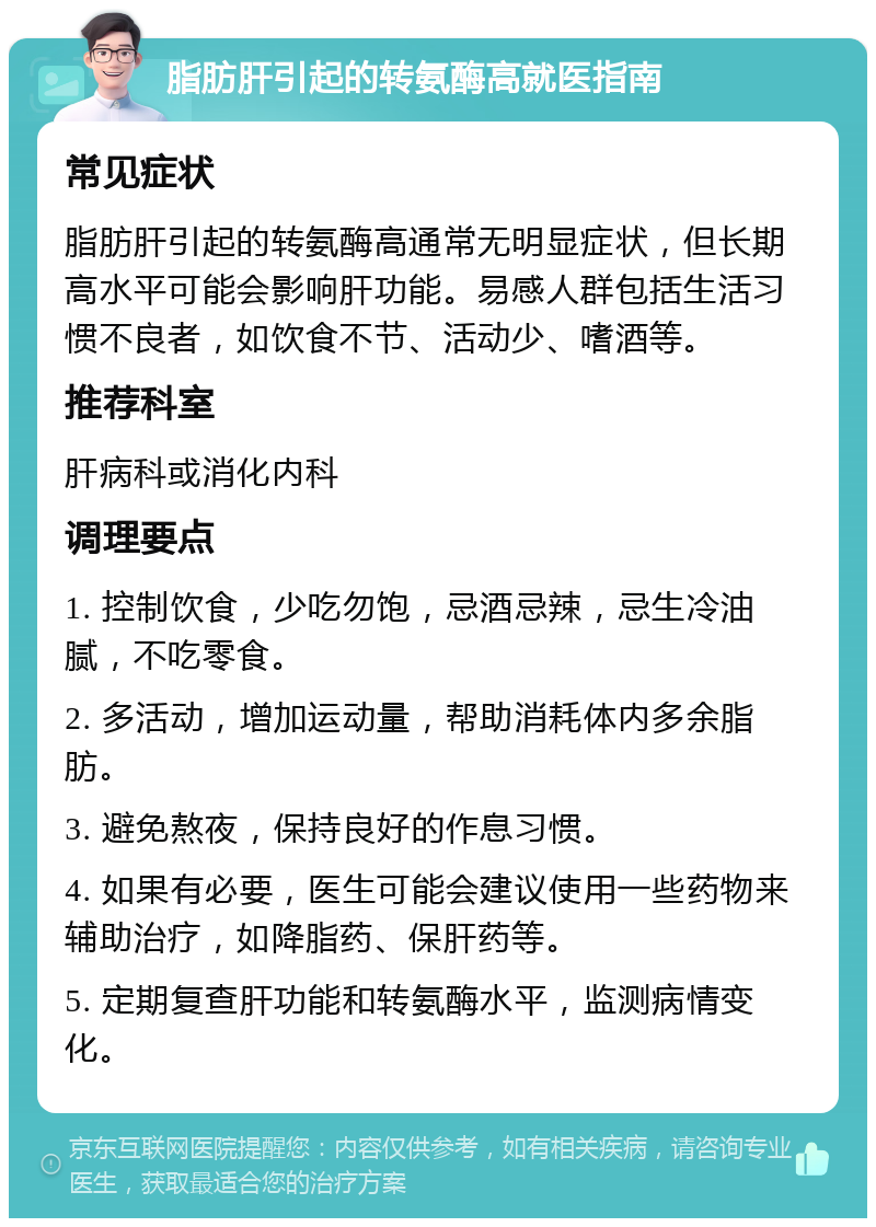 脂肪肝引起的转氨酶高就医指南 常见症状 脂肪肝引起的转氨酶高通常无明显症状，但长期高水平可能会影响肝功能。易感人群包括生活习惯不良者，如饮食不节、活动少、嗜酒等。 推荐科室 肝病科或消化内科 调理要点 1. 控制饮食，少吃勿饱，忌酒忌辣，忌生冷油腻，不吃零食。 2. 多活动，增加运动量，帮助消耗体内多余脂肪。 3. 避免熬夜，保持良好的作息习惯。 4. 如果有必要，医生可能会建议使用一些药物来辅助治疗，如降脂药、保肝药等。 5. 定期复查肝功能和转氨酶水平，监测病情变化。