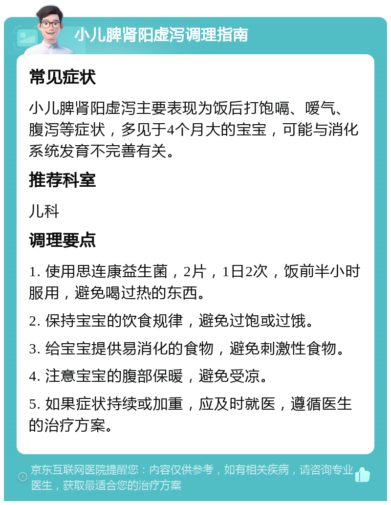 小儿脾肾阳虚泻调理指南 常见症状 小儿脾肾阳虚泻主要表现为饭后打饱嗝、嗳气、腹泻等症状，多见于4个月大的宝宝，可能与消化系统发育不完善有关。 推荐科室 儿科 调理要点 1. 使用思连康益生菌，2片，1日2次，饭前半小时服用，避免喝过热的东西。 2. 保持宝宝的饮食规律，避免过饱或过饿。 3. 给宝宝提供易消化的食物，避免刺激性食物。 4. 注意宝宝的腹部保暖，避免受凉。 5. 如果症状持续或加重，应及时就医，遵循医生的治疗方案。