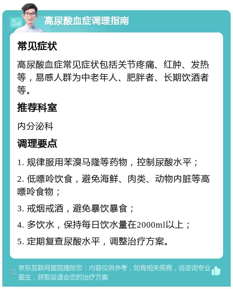 高尿酸血症调理指南 常见症状 高尿酸血症常见症状包括关节疼痛、红肿、发热等，易感人群为中老年人、肥胖者、长期饮酒者等。 推荐科室 内分泌科 调理要点 1. 规律服用苯溴马隆等药物，控制尿酸水平； 2. 低嘌呤饮食，避免海鲜、肉类、动物内脏等高嘌呤食物； 3. 戒烟戒酒，避免暴饮暴食； 4. 多饮水，保持每日饮水量在2000ml以上； 5. 定期复查尿酸水平，调整治疗方案。