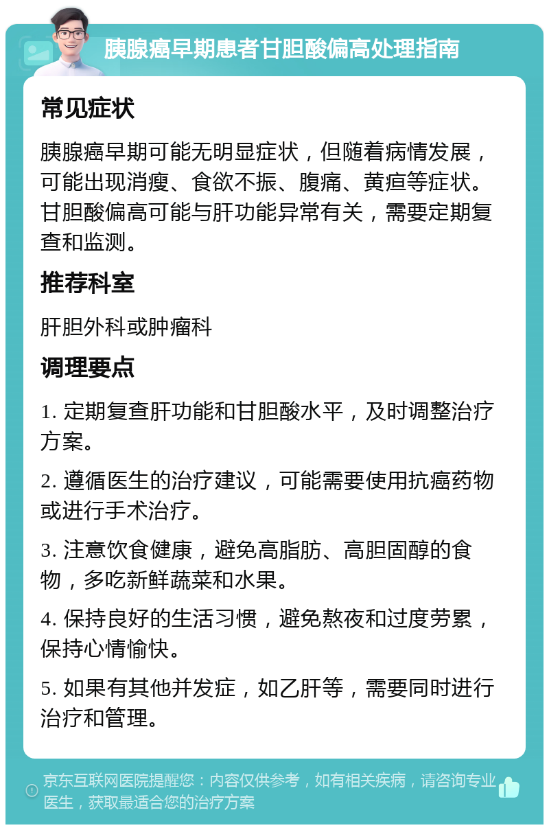 胰腺癌早期患者甘胆酸偏高处理指南 常见症状 胰腺癌早期可能无明显症状，但随着病情发展，可能出现消瘦、食欲不振、腹痛、黄疸等症状。甘胆酸偏高可能与肝功能异常有关，需要定期复查和监测。 推荐科室 肝胆外科或肿瘤科 调理要点 1. 定期复查肝功能和甘胆酸水平，及时调整治疗方案。 2. 遵循医生的治疗建议，可能需要使用抗癌药物或进行手术治疗。 3. 注意饮食健康，避免高脂肪、高胆固醇的食物，多吃新鲜蔬菜和水果。 4. 保持良好的生活习惯，避免熬夜和过度劳累，保持心情愉快。 5. 如果有其他并发症，如乙肝等，需要同时进行治疗和管理。