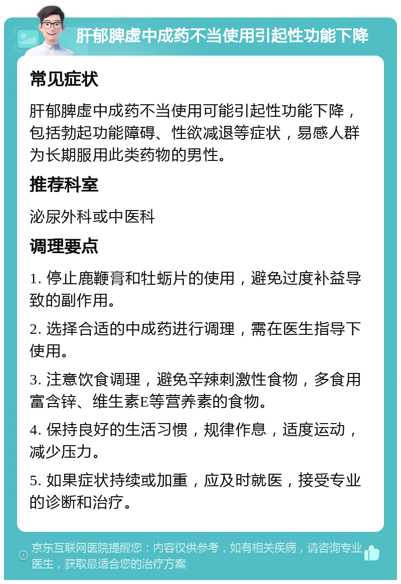 肝郁脾虚中成药不当使用引起性功能下降 常见症状 肝郁脾虚中成药不当使用可能引起性功能下降，包括勃起功能障碍、性欲减退等症状，易感人群为长期服用此类药物的男性。 推荐科室 泌尿外科或中医科 调理要点 1. 停止鹿鞭膏和牡蛎片的使用，避免过度补益导致的副作用。 2. 选择合适的中成药进行调理，需在医生指导下使用。 3. 注意饮食调理，避免辛辣刺激性食物，多食用富含锌、维生素E等营养素的食物。 4. 保持良好的生活习惯，规律作息，适度运动，减少压力。 5. 如果症状持续或加重，应及时就医，接受专业的诊断和治疗。